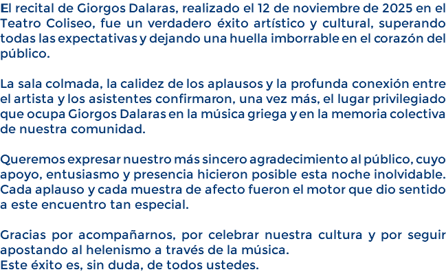 El recital de Giorgos Dalaras, realizado el 12 de noviembre de 2025 en el Teatro Coliseo, fue un verdadero éxito artístico y cultural, superando todas las expectativas y dejando una huella imborrable en el corazón del público. La sala colmada, la calidez de los aplausos y la profunda conexión entre el artista y los asistentes confirmaron, una vez más, el lugar privilegiado que ocupa Giorgos Dalaras en la música griega y en la memoria colectiva de nuestra comunidad. Queremos expresar nuestro más sincero agradecimiento al público, cuyo apoyo, entusiasmo y presencia hicieron posible esta noche inolvidable. Cada aplauso y cada muestra de afecto fueron el motor que dio sentido a este encuentro tan especial. Gracias por acompañarnos, por celebrar nuestra cultura y por seguir apostando al helenismo a través de la música. Este éxito es, sin duda, de todos ustedes.